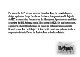 Por conselho do Professor José de Barcelos, Anna foi convidada para
dirigir o primeiro Grupo Escolar de Fortaleza, inaugurado em 12 de junho
de 1907 e começado a funcionar no dia 15 seguinte. Aposentou-se em 03 de
setembro de 1913. Faleceu no dia 22 de junho de 1926. Em sua homenagem,
o primeiro educandário fundado na cidade de Beberibe foi denominado
Grupo Escolar Ana Facó (hoje EEM Ana Facó), construído pelo seu irmão, o
engenheiro Antonio Carlos de Queiroz Facó e doado ao Estado.
 