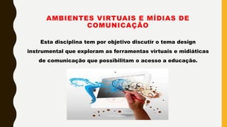 AMBIENTES VIRTUAIS E MÍDIAS DE
COMUNICAÇÃO
Esta disciplina tem por objetivo discutir o tema design
instrumental que exploram as ferramentas virtuais e midiáticas
de comunicação que possibilitam o acesso a educação.
 