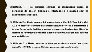  SEMANA 1 – Na primeira semana as discussões sobre os
conceitos de design didático e interfaces e a relação com as
experiências pessoas.
 SEMANA 2 – Nesta semana foi apresentado a Web 2.0, Web 3.0 e Web
4.0 e foi discutido as tecnologias desses novos serviços e plataformas e
de que forma pode facilitar o acesso a novos conhecimentos. Além, de
discutir as ferramentas voltadas a facilitar a comunicação das pessoas
com deficiência.
 SEMANA 3 – Nesta semana o objetivo é discutir sobre um curso
especifico MOOCs e suas utilidades para educação a distancia.
 