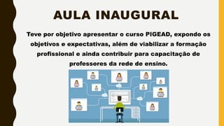 AULA INAUGURAL
Teve por objetivo apresentar o curso PIGEAD, expondo os
objetivos e expectativas, além de viabilizar a formação
profissional e ainda contribuir para capacitação de
professores da rede de ensino.
 