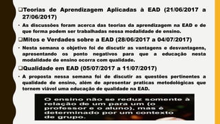 Teorias de Aprendizagem Aplicadas à EAD (21/06/2017 a
27/06/2017)
• As discussões foram acerca das teorias da aprendizagem na EAD e de
que forma podem ser trabalhadas nessa modalidade de ensino.
Mitos e Verdades sobre a EAD (28/06/2017 a 04/07/2017)
• Nesta semana o objetivo foi de discutir as vantagens e desvantagens,
apresentando os ponto negativos para que a educação nesta
modalidade de ensino ocorra com qualidade.
Qualidade em EAD (05/07/2017 a 11/07/2017)
• A proposta nessa semana foi de discutir as questões pertinentes a
qualidade de ensino, além de apresentar praticas metodológicas que
tornem viável uma educação de qualidade na EAD.
 