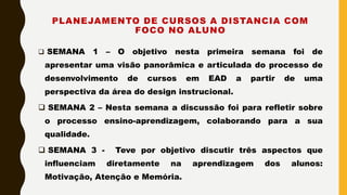 PLANEJAMENTO DE CURSOS A DISTANCIA COM
FOCO NO ALUNO
 SEMANA 1 – O objetivo nesta primeira semana foi de
apresentar uma visão panorâmica e articulada do processo de
desenvolvimento de cursos em EAD a partir de uma
perspectiva da área do design instrucional.
 SEMANA 2 – Nesta semana a discussão foi para refletir sobre
o processo ensino-aprendizagem, colaborando para a sua
qualidade.
 SEMANA 3 - Teve por objetivo discutir três aspectos que
influenciam diretamente na aprendizagem dos alunos:
Motivação, Atenção e Memória.
 
