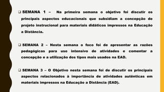  SEMANA 1 – Na primeira semana o objetivo foi discutir os
principais aspectos educacionais que subsidiam a concepção de
projeto instrucional para materiais didáticos impressos na Educação
a Distância.
 SEMANA 2 – Nesta semana o foco foi de apresentar as razões
pedagógicas para uso intensivo de atividades e comentar a
concepção e a utilização dos tipos mais usados na EAD.
 SEMANA 3 – O Objetivo nesta semana foi de discutir os principais
aspectos relacionados à importância de atividades autênticas em
materiais impressos na Educação a Distância (EAD).
 