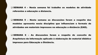  SEMANA 4 – Nesta semana foi trabalho os modelos de atividade
referentes a educação a distancia.
 SEMANA 5 – Nesta semana as discussões foram a respeito dos
modelos apresenta nesta disciplina que influenciam o formato de
atividades em materiais impressos na educação a distância (EAD).
 SEMANA 6 – As discussões foram a respeito do conceito de
Arquitetura da Informação aplicado à elaboração de material didático
impresso para Educação a Distância.
 