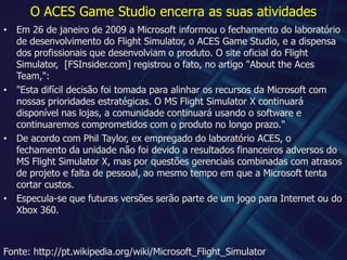 O ACES Game Studio encerra as suas atividadesEm 26 de janeiro de 2009 a Microsoft informou o fechamento do laboratório de desenvolvimento do Flight Simulator, o ACES Game Studio, e a dispensa dos profissionais que desenvolviam o produto. O site oficial do Flight Simulator,  [FSInsider.com] registrou o fato, no artigo "AbouttheAcesTeam,":"Esta difícil decisão foi tomada para alinhar os recursos da Microsoft com nossas prioridades estratégicas. O MS Flight Simulator X continuará disponível nas lojas, a comunidade continuará usando o software e continuaremos comprometidos com o produto no longo prazo."De acordo com Phil Taylor, ex empregado do laboratório ACES, o fechamento da unidade não foi devido a resultados financeiros adversos do MS Flight Simulator X, mas por questões gerenciais combinadas com atrasos de projeto e falta de pessoal, ao mesmo tempo em que a Microsoft tenta cortar custos.Especula-se que futuras versões serão parte de um jogo para Internet ou do Xbox 360.Fonte: http://pt.wikipedia.org/wiki/Microsoft_Flight_Simulator