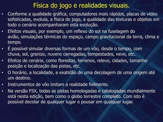 Física do jogo e realidades visuais.Conforme a qualidade gráfica, computadores mais rápidos, placas de vídeo sofisticadas, evoluía, a física de jogo, a qualidade das texturas e objetos em todo o cenário acompanharam esta evolução.Efeitos visuais, por exemplo, um reflexo do sol na fuselagem do avião, simulações térmicas do espaço, campo gravitacional da terra, clima e tempo.É possível simular diversas formas de um vôo, desde o tempo, com chuva, sol, granizo, nuvens carregadas, tempestades, neve, etc.Efeitos de cenário, como florestas, terrenos, relevo, cidades, tamanho posição e localização das pistas, etc.O horário, a localidade, a exatidão de uma decolagem de uma origem até um destino.Instrumentos de vôo imitam a realidade fielmente.Na versão FSX, todas as pistas homologadas e catalogadas mundialmente está nesta edição, bem como o globo terrestre completo. Com isto é possível decolar de qualquer lugar e pousar em qualquer lugar.