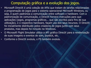 Computação gráfica e a evolução dos jogos.Microsoft DirectX é uma coleção de APIs que tratam de tarefas relacionadas a programação de jogos para o sistema operacional Microsoft Windows, ou seja, é quem padroniza a comunicação entre software e hardware. Com a padronização de comunicação, o DirectX fornece instruções para que aplicações (jogos, programas gráficos... que são escritos para fins de sua utilização), e o respectivo hardware, façam uso dos seus recursos. O DirectX foi inicialmente distribuido pelos criadores de jogos junto com seus produtos, mas depois foi incluido no Windows.O Microsoft Flight Simulator utiliza a API gráfica DirectX para a renderização de suas imagens e eventos de som, joystick, etc.Conforme o DirectX evoluía, o FS também evoluía.