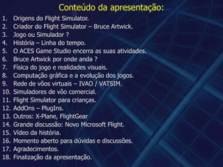 Conteúdo da apresentação:Origens do Flight Simulator.Criador do Flight Simulator – Bruce Artwick.Jogo ou Simulador ?História – Linha do tempo.O ACES Game Studio encerra as suas atividades.Bruce Artwickpor onde anda ?Física do jogo e realidades visuais.Computação gráfica e a evolução dos jogos.Rede de vôos virtuais – IVAO / VATSIM.Simuladores de vôo comercial.Flight Simulator para crianças.AddOns – PlugIns.Outros: X-Plane, FlightGearGrande discussão: Novo Microsoft Flight.Vídeo da história.Momento aberto para dúvidas e discussões.Agradecimentos.Finalização da apresentação.