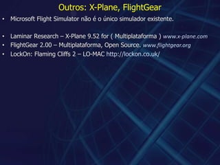 Outros: X-Plane, FlightGearMicrosoft Flight Simulator não é o único simulador existente.Laminar Research – X-Plane 9.52 for ( Multiplataforma ) www.x-plane.comFlightGear 2.00 – Multiplataforma, Open Source. www.flightgear.orgLockOn: FlamingCliffs2 – LO-MAC http://lockon.co.uk/