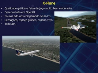 X-PlaneQualidade gráfica e física de jogo muito bem elaborados.Desenvolvido em OpenGL.Poucos add-ons comparando-se ao FS.Sensações, espaço gráfico, cenário vivo.Tem SDK.
