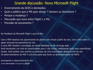 Grande discussão: Novo Microsoft FlightEncerramento da ACES e demissões.Qual o público que a MS quer atingir ? Gamers ou Simulators ?Porque a mudança ?Discussão que ouve entre Flight-1 e MS.Previsão de lancamento ?No Feedback da Microsoft Flight o que foi dito:Com o MSF estamos nos aproximando do gênero vôo virtual a partir do zero, com o foco sobre oapelo universal da experiência de vôo.A nova MSF mantém a simulação em plena fidelidade ao fãs de longa data.Será introduzido um nível de conectividade para o vôo virtual, melhorando tanto suas experiências sociais. Você poderá voar sozinho ou participar de uma comunidade global on-line de vôo.Os desenvolvedores do MSF é uma boa parte que foram os desenvolvedores do MSFS.Acompanhe o desenvolvimento em:www.microsoft.com/games/flight
