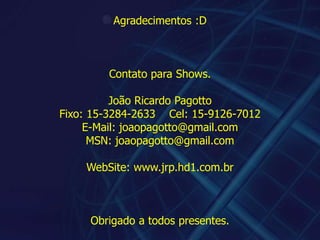 Agradecimentos :DContato para Shows.João Ricardo PagottoFixo: 15-3284-2633    Cel: 15-9126-7012E-Mail: joaopagotto@gmail.comMSN: joaopagotto@gmail.comWebSite: www.jrp.hd1.com.brObrigado a todos presentes.