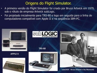 Origens do Flight Simulator.A primeira versão do Flight Simulator foi criado por Bruce Artwick em 1979, sob o rótulo de empresa ArtwicksubLogic.Foi projetado inicialmente para TRS-80 e logo em seguida para a linha de computadores compatível com Apple II e na seqüência IBM-PC.TRS-80APPLE IIsubLOGIC - Bruce Artwick e Stu Momento