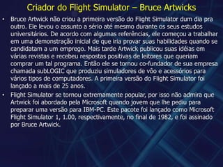 Criador do Flight Simulator – Bruce ArtwicksBruce Artwick não criou a primeira versão do Flight Simulator dum dia pra outro. Ele levou o assunto a sério até mesmo durante os seus estudos universitários. De acordo com algumas referências, ele começou a trabalhar em uma demonstração inicial de que iria provar suas habilidades quando se candidatam a um emprego. Mais tarde Artwick publicou suas idéias em várias revistas e recebeu respostas positivas de leitores que queriam comprar um tal programa. Então ele se tornou co-fundador de sua empresa chamada subLOGIC que produziu simuladores de vôo e acessórios para vários tipos de computadores. A primeira versão do Flight Simulator foi lançado a mais de 25 anos.Flight Simulator se tornou extremamente popular, por isso não admira que Artwick foi abordado pela Microsoft quando jovem que lhe pediu para preparar uma versão para IBM-PC. Este pacote foi lançado como Microsoft Flight Simulator 1, 1.00, respectivamente, no final de 1982, e foi assinado por Bruce Artwick.