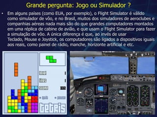Grande pergunta: Jogo ou Simulador ?Em alguns países (como EUA, por exemplo), o Flight Simulator é válido como simulador de vôo, e no Brasil, muitos dos simuladores de aeroclubes e companhias aéreas nada mais são do que grandes computadores montados em uma réplica de cabine de avião, e que usam o Flight Simulator para fazer a simulação de vôo. A única diferença é que, ao invés de usar Teclado, Mouse e Joystick, os computadores são ligados a dispositivos iguais aos reais, como painel de rádio, manche, horizonte artificial e etc.