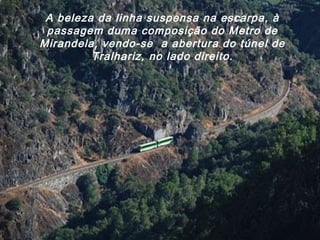 A beleza da linha suspensa na escarpa, à
passagem duma composição do Metro de
Mirandela, vendo-se a abertura do túnel de
Tralhariz, no lado direito.
 