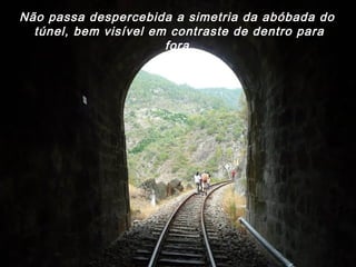 Não passa despercebida a simetria da abóbada do
túnel, bem visível em contraste de dentro para
fora.
 