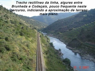 Trecho rectilíneo da linha, algures entre
Brunheda e Codeçais, pouco frequente neste
percurso, indiciando a aproximação de terreno
mais plano.
 