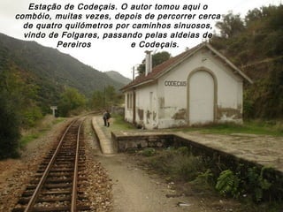 Estação de Codeçais. O autor tomou aqui o
combóio, muitas vezes, depois de percorrer cerca
de quatro quilómetros por caminhos sinuosos,
vindo de Folgares, passando pelas aldeias de
Pereiros e Codeçais.
 