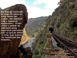 Em jeito de conclusão,
ao longo do percurso,
como devem ter
notado, não obstante
toda a beleza do
desfiladeiro, é bem
visível o estado de
abandono deste
importante património,
quer no que se refere
à linha, quer quanto
às instalações das
estações.
 