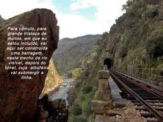 Para cúmulo, para
grande tristeza de
muitos, em que eu
estou incluído, vai
aqui ser construída
uma barragem,
neste trecho de rio
visível, depois do
túnel, cuja albufeira
vai submergir a
linha.
 
