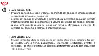 ➢Linha Editorial B2B:
• divulgar a gama completa de produtos, permitindo aos pontos de venda a pesquisa
e encomenda em plataformas on-line
• fornecer aos pontos de venda todo o merchandising necessário, como por exemplo
preçários e guarda-sóis, para maximizar o volume das vendas dos gelados, dotando-
os com uma rotação rápida de stocks por forma a oferecerem o máximo de
satisfação aos clientes e a valorizar a imagem de marca
➢Linha Editorial B2C:
• Divulgar conteúdos úteis no meio online em várias plataformas, relacionados com
os gelados, com o verão, passatempos, informação institucional, eventos e
workshops. Podem ser utilizadas as seguintes plataformas: website com blog, redes
sociais e newsletters
 