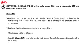 CONTEÚDOS DESENVOLVIDOS online pela marca OLÁ para o segmento B2C em
diferentes plataformas
WEBSITE:
➢Páginas com os produtos e informação técnica (ingredientes e informação
nutricional) com botões Call-to-Ation apelando à interação do produto com o
consumidor;
➢Páginas direcionadas para públicos-alvo específicos:
• Alérgicos ao glúten e à lactose
• Infantil (Clube OLÁ), com informação nutricional dos gelados para este publico alvo
específico
 