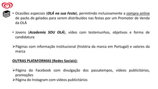 • Ocasiões especiais (OLÁ na sua Festa), permitindo inclusivamente a compra online
de packs de gelados para serem distribuídos nas festas por um Promotor de Venda
da OLÁ
• Jovens (Academia SOU OLÁ), vídeo com testemunhos, objetivos e forma de
candidatura
➢Páginas com informação institucional (história da marca em Portugal) e valores da
marca
OUTRAS PLATAFORMAS (Redes Sociais):
➢Página do Facebook com divulgação dos passatempos, vídeos publicitários,
promoções
➢Página do Instagram com vídeos publicitários
 