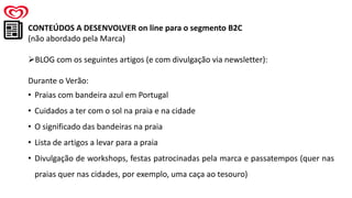 CONTEÚDOS A DESENVOLVER on line para o segmento B2C
(não abordado pela Marca)
➢BLOG com os seguintes artigos (e com divulgação via newsletter):
Durante o Verão:
• Praias com bandeira azul em Portugal
• Cuidados a ter com o sol na praia e na cidade
• O significado das bandeiras na praia
• Lista de artigos a levar para a praia
• Divulgação de workshops, festas patrocinadas pela marca e passatempos (quer nas
praias quer nas cidades, por exemplo, uma caça ao tesouro)
 