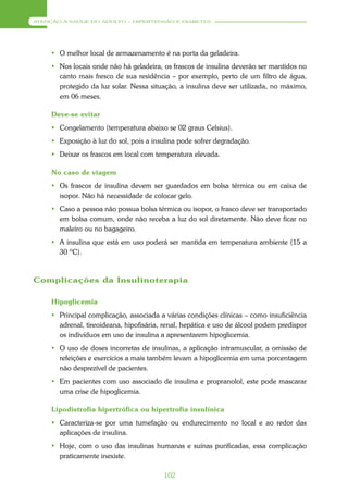 ATENÇÃO À SAÚDE DO ADULTO – HIPERTENSÃO E DIABETES




      O melhor local de armazenamento é na porta da geladeira.
      Nos locais onde não há geladeira, os frascos de insulina deverão ser mantidos no
       canto mais fresco de sua residência – por exemplo, perto de um filtro de água,
       protegido da luz solar. Nessa situação, a insulina deve ser utilizada, no máximo,
       em 06 meses.

     Deve-se evitar
      Congelamento (temperatura abaixo se 02 graus Celsius).
      Exposição à luz do sol, pois a insulina pode sofrer degradação.
      Deixar os frascos em local com temperatura elevada.

     No caso de viagem
      Os frascos de insulina devem ser guardados em bolsa térmica ou em caixa de
       isopor. Não há necessidade de colocar gelo.
      Caso a pessoa não possua bolsa térmica ou isopor, o frasco deve ser transportado
       em bolsa comum, onde não receba a luz do sol diretamente. Não deve ficar no
       maleiro ou no bagageiro.
      A insulina que está em uso poderá ser mantida em temperatura ambiente (15 a
       30 ºC).



Complicações da Insulinoterapia

     Hipoglicemia
      Principal complicação, associada a várias condições clínicas – como insuficiência
       adrenal, tireoideana, hipofisária, renal, hepática e uso de álcool podem predispor
       os indivíduos em uso de insulina a apresentarem hipoglicemia.
      O uso de doses incorretas de insulinas, a aplicação intramuscular, a omissão de
       refeições e exercícios a mais também levam a hipoglicemia em uma porcentagem
       não desprezível de pacientes.
      Em pacientes com uso associado de insulina e propranolol, este pode mascarar
       uma crise de hipoglicemia.

     Lipodistrofia hipertrófica ou hipertrofia insulínica
      Caracteriza-se por uma tumefação ou endurecimento no local e ao redor das
       aplicações de insulina.
      Hoje, com o uso das insulinas humanas e suínas purificadas, essa complicação
       praticamente inexiste.

                                          102
 