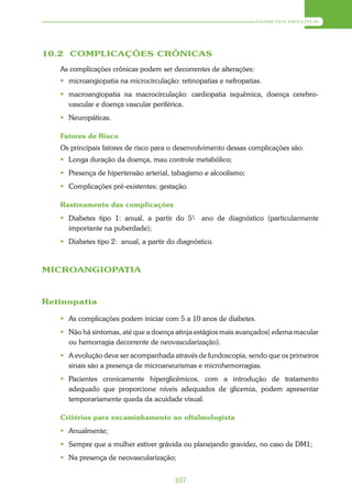 DIABETES MELLITUS




10.2 COMPLICAÇÕES CRÔNICAS
   As complicações crônicas podem ser decorrentes de alterações:
    microangiopatia na microcirculação: retinopatias e nefropatias.
    macroangiopatia na macrocirculação: cardiopatia isquêmica, doença cerebro-
     vascular e doença vascular periférica.
    Neuropáticas.

   Fatores de Risco
   Os principais fatores de risco para o desenvolvimento dessas complicações são:
    Longa duração da doença, mau controle metabólico;
    Presença de hipertensão arterial, tabagismo e alcoolismo;
    Complicações pré-existentes; gestação.

   Rastreamento das complicações
    Diabetes tipo 1: anual, a partir do 5°- ano de diagnóstico (particularmente
     importante na puberdade);
    Diabetes tipo 2: anual, a partir do diagnóstico.



MICROANGIOPATIA



Retinopatia

    As complicações podem iniciar com 5 a 10 anos de diabetes.
    Não há sintomas, até que a doença atinja estágios mais avançados( edema macular
     ou hemorragia decorrente de neovascularização).
    A evolução deve ser acompanhada através de fundoscopia, sendo que os primeiros
     sinais são a presença de microaneurismas e microhemorragias.
    Pacientes cronicamente hiperglicêmicos, com a introdução de tratamento
     adequado que proporcione níveis adequados de glicemia, podem apresentar
     temporariamente queda da acuidade visual.

   Critérios para encaminhamento ao oftalmologista
    Anualmente;
    Sempre que a mulher estiver grávida ou planejando gravidez, no caso de DM1;
    Na presença de neovascularização;


                                        107
 