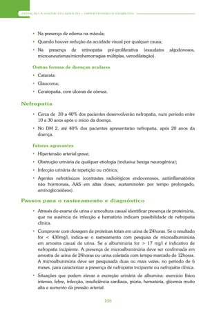 ATENÇÃO À SAÚDE DO ADULTO – HIPERTENSÃO E DIABETES




      Na presença de edema na mácula;
      Quando houver redução da acuidade visual por qualquer causa;
      Na presença de retinopatia pré-proliferativa (exsudatos              algodonosos,
       microaneurismas/microhemorragias múltiplas, venodilatação).

     Outras formas de doenças oculares
      Catarata;
      Glaucoma;
      Ceratopatia, com úlceras de córnea.

Nefropatia

      Cerca de 30 a 40% dos pacientes desenvolverão nefropatia, num período entre
       10 a 30 anos após o início da doença.
      No DM 2, até 40% dos pacientes apresentarão nefropatia, após 20 anos da
       doença.

     Fatores agravantes
      Hipertensão arterial grave;
      Obstrução urinária de qualquer etiologia (inclusive bexiga neurogênica);
      Infecção urinária de repetição ou crônica;
      Agentes nefrotóxicos (contrastes radiológicos endovenosos, antiinflamatórios
       não hormonais, AAS em altas doses, acetaminofen por tempo prolongado,
       aminoglicosídeos).

Passos para o rastreamento e diagnóstico

      Através do exame de urina e urocultura casual identificar presença de proteinúria,
       que na ausência de infecção e hematúria indicam possibilidade de nefropatia
       clínica.
      Comprovar com dosagem de proteínas totais em urina de 24horas. Se o resultado
       for < 430mg/l, indica-se o rastreamento com pesquisa de microalbuminúria
       em amostra casual de urina. Se a albuminúria for > 17 mg/l é indicativo de
       nefropatia incipiente. A presença de microalbuminúria deve ser confirmada em
       amostra de urina de 24horas ou urina coletada com tempo marcado de 12horas.
       A microalbuninúria deve ser pesquisada duas ou mais vezes, no período de 6
       meses, para caracterizar a presença de nefropatia incipiente ou nefropatia clínica.
      Situações que podem elevar a excreção urinária de albumina: exercício físico
       intenso, febre, infecção, insuficiência cardíaca, piúria, hematúria, glicemia muito
       alta e aumento da pressão arterial.


                                          108
 