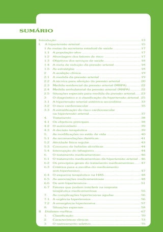 SUMÁRIO
    Introdução ................................................................................ 13
    I.    A hipertensão arterial .......................................................... 15
          1 As metas da secretaria estadual de saúde .......................... 17
          1.1   A população-alvo ........................................................ 17
          1.2   Abordagem dos fatores de risco .................................. 17
          1.3   Objetivos dos serviços de saúde ................................... 18
          1.4   A meta de redução da pressão arterial ......................... 18
          1.5   As estratégias .............................................................. 18
          2     A avalição clínica ......................................................... 19
          2.1   A medida da pressão arterial ....................................... 19
          2.2   A técnica para aferição da pressão arterial ................... 20
          2.3   Medida residencial da pressão arterial (MRPA) ............. 22
          2.4   Medida ambulatorial da pressão arterial (MAPA) .......... 22
          2.5   Situações especiais para medida da pressão arterial ..... 23
          3     O diagnóstico e a classificação da hipertensão arterial . 25
          3.1   A hipertensão arterial sistêmica secundária .................. 33
          3.2   O risco cardiovascular ................................................. 35
          3.3   A estratificação do risco cardiovascular
                na hipertensão arterial ................................................. 37
          4.    Tratamento .................................................................. 38
          4.1   Os objetivos principais ................................................. 38
          4.2   O autocuidado ............................................................ 39
          4.3   A decisão terapêutica .................................................. 39
          5.    As modificações no estilo de vida ................................ 40
          5.1   As recomendações dietéticas........................................ 41
          5.2   Atividade física regular ................................................. 43
          5.3   Consumo de bebidas alcoólicas ................................... 44
          5.4   Interrupção do tabagismo ............................................ 44
          6.    O tratamento medicamentoso ...................................... 46
          6.1   O tratamento medicamentoso da hipertensão arterial .. 46
          6.2   Os princípios gerais do tratamento medicamentoso ...... 47
          6.3   Critérios para a escolha do medicamento
                anti-hipertensivo .......................................................... 47
          6.4   O esquema terapêutico na HAS ................................... 48
          6.5   As associações medicamentosas .................................. 48
          6.6   Os anti-hipertensivos ................................................... 51
          6.7   Fatores que podem interferir na resposta
                terapêutica medicamentosa ......................................... 55
          7.    As complicações hipertensivas agudas ......................... 56
          7.1. A urgência hipertensiva ............................................... 56
          7.2   A emergência hipertensiva ........................................... 57
          8.    Situações especiais ...................................................... 58
    II.   Diabetes mellitus ................................................................. 67
          1.    Classificação ................................................................ 70
          2     Características clínicas ................................................. 73
          3     O rastreamento seletivo ............................................... 75
 