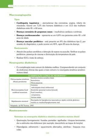 ATENÇÃO À SAÚDE DO ADULTO – HIPERTENSÃO E DIABETES




Macroangiopatia

     Tipos
      Cardiopatia isquêmica – aterosclerose das coronárias, angina, infarto do
       miocárdio. Ocorre em 7,5% dos homens diabéticos e em 13,5 das mulheres
       diabéticas entre 45 e 64 anos.
      Doença coronária de pequenos vasos – insuficiênca cardíaca e arritmias.
      Doença cerebrovascular – apresenta-se em 4,8% nos pacientes entre 45 e 64
       anos de idade.
      Doença vascular periférica – está presente em 8% dos diabéticos tipo 2, por
       ocasião do diagnóstico; e pode ocorrer em 45%, após 20 anos da doença.

     Rastreamento
      Através dos pulsos carotídeos e detecção de sopros na ausculta. Verificar os pulsos
       periféricos, presença de cianose e diminuição da temperatura da pele.
      Realizar ECG e teste de esforço.

Neuropatia diabética

      É a complicação mais comum do diabetes mellitus. Compreendendo um conjunto
       de síndromes clínicas das quais a mais comum é a neuropatia simétrica sensitivo-
       motora distal.
                          CLASSIFICAÇÃO CLÍNICA DA NEUROPATIA*:
                            Sensitivo-motora somática distal;
 Polineuropatias simétricas
                            Autonômica;
     difusas persistentes
                            Fibras pequenas.
                            Craniana;
                             radiculopatia tóraco-abdominal;
  Mononeuropatias focal/    Amiotrofia (proximal motora femural);
   multifocal reversíveis   Focal (membro);
                             compressiva;
                             formas mistas.
                           Neuropatia da hiperglicemia (associada ao rápido controle glicêmico:
  Rapidamente reversível
                           insulina ou insulina/hipoglicemiante oral)
*Adaptada de P Thomas, 1997.
              .K


Rastreamento

     Sintomas na neuropatia diabética simétrica sensitivo-motora distal
      Queimação; formigamento / furadas; pontadas / agulhadas / choques lancinantes;
       dor a estímulos não-dolorosos (por exemplo: desconforto ao toque de lençóis)
      Hiperalgesia; esfriamento / aquecimento alternados; cãimbras / fraqueza mus-
       cular;
                                               110
 