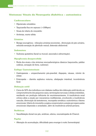 ATENÇÃO À SAÚDE DO ADULTO – HIPERTENSÃO E DIABETES




Sintomas/ Sinais da Neuropatia diabética – autonômica

     Cardiovasculares
      Hipotensão ortostática
      Taquicardia fixa em repouso (>100bpm)
      Sinais de infarto do miocárdio
      Arritmias, morte súbita

     Urinários
      Bexiga neurogênica – infecções urinárias recorrentes , diminuição do jato urinário,
       reduzida sensação de plenitude vesical, distensão abdominal.

     Sudomotora
      Sudorese gustatória (facial ou truncal, associada à alimentação).

     Hipoglicemia desapercebida
      Perda dos sinais e dos sintomas neuroadrenérgicos clássicos (taquicardia, palidez
       cutânea, sensação de fome, sudorese).

     Esôfago/ Gastrointestinais
      Gastroparesia – empanchamento pós-prandial, dispepsia, náusea, vômito de
       estase.
      Enteropatia – diarréia explosiva noturna, obstipação intestinal, incontinência
       fecal.

     Disfunção erétil
      Cerca de 50% dos indivíduos com diabetes mellitus têm disfunção erétil devido ao
       comprometimento dos pequenos vasos, terminações nervosas e células endoteliais,
       resultando em produção deficiente de neurotransmissores. A insuficiência renal
       crônica afeta a ereção por mecanismos multifatoriais, envolvendo a insuficiência
       vascular, diminuição da testosterona, neuropatia somática e autonômica e fatores
       emocionais. Infarto do miocárdio e angina comprometem a ereção por repercussões
       emocionais (depressão e ansiedade), além da insuficiência arterial peniana.

     Periféricos
      Vasodilatação dorsal nos pés, anidrose, edema, neuroatropatia de Charcot.

     Pupilar
      Alteração de acomodação, dificuldade para enxergar à noite (hemeralopia)



                                          112
 