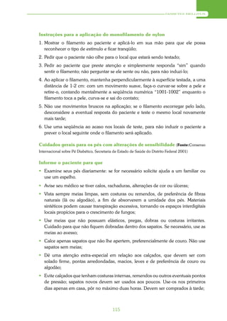 DIABETES MELLITUS




Instruções para a aplicação do monofilamento de nylon
1. Mostrar o filamento ao paciente e aplicá-lo em sua mão para que ele possa
   reconhecer o tipo de estímulo e ficar tranqüilo;
2. Pedir que o paciente não olhe para o local que estará sendo testado;
3. Pedir ao paciente que preste atenção e simplesmente responda “sim” quando
   sentir o filamento; não perguntar se ele sente ou não, para não induzi-lo;
4. Ao aplicar o filamento, mantenha perpendicularmente à superfície testada, a uma
   distância de 1-2 cm: com um movimento suave, faça-o curvar-se sobre a pele e
   retire-o, contando mentalmente a seqüência numérica “1001-1002” enquanto o
   filamento toca a pele, curva-se e sai do contato;
5. Não use movimentos bruscos na aplicação; se o filamento escorregar pelo lado,
   desconsidere a eventual resposta do paciente e teste o mesmo local novamente
   mais tarde;
6. Use uma seqüência ao acaso nos locais de teste, para não induzir o paciente a
   prever o local seguinte onde o filamento será aplicado.

Cuidados gerais para os pés com alterações de sensibilidade (Fonte:Consenso
Internacional sobre Pé Diabético, Secretaria de Estado de Saúde do Distrito Federal 2001)


Informe o paciente para que
 Examine seus pés diariamente: se for necessário solicite ajuda a um familiar ou
  use um espelho.
 Avise seu médico se tiver calos, rachaduras, alterações de cor ou úlceras;
 Vista sempre meias limpas, sem costuras ou remendos, de preferência de fibras
  naturais (lã ou algodão), a fim de absorverem a umidade dos pés. Materiais
  sintéticos podem causar transpiração excessiva, tornando os espaços interdigitais
  locais propícios para o crescimento de fungos;
 Use meias que não possuam elásticos, pregas, dobras ou costuras irritantes.
  Cuidado para que não fiquem dobradas dentro dos sapatos. Se necessário, use as
  meias ao avesso;
 Calce apenas sapatos que não lhe apertem, preferencialmente de couro. Não use
  sapatos sem meias;
 Dê uma atenção extra-especial em relação aos calçados, que devem ser com
  solado firme, pontas arredondadas, macios, leves e de preferência de couro ou
  algodão;
 Evite calçados que tenham costuras internas, remendos ou outros eventuais pontos
  de pressão; sapatos novos devem ser usados aos poucos. Use-os nos primeiros
  dias apenas em casa, pôr no máximo duas horas. Devem ser comprados à tarde;



                                            115
 