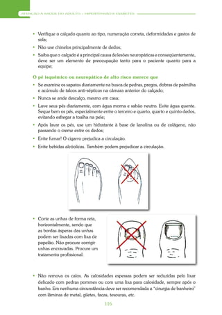 ATENÇÃO À SAÚDE DO ADULTO – HIPERTENSÃO E DIABETES




      Verifique o calçado quanto ao tipo, numeração correta, deformidades e gastos de
       sola;
      Não use chinelos principalmente de dedos;
      Saiba que o calçado é a principal causa de lesões neuropáticas e conseqüentemente,
       deve ser um elemento de preocupação tanto para o paciente quanto para a
       equipe;

     O pé isquêmico ou neuropático de alto risco merece que
      Se examine os sapatos diariamente na busca de pedras, pregos, dobras de palmilha
       e acúmulo de talcos anti-sépticos na câmara anterior do calçado;
      Nunca se ande descalço, mesmo em casa;
      Lave seus pés diariamente, com água morna e sabão neutro. Evite água quente.
       Seque bem os pés, especialmente entre o terceiro e quarto, quarto e quinto dedos,
       evitando esfregar a toalha na pele;
      Após lavar os pés, use um hidratante à base de lanolina ou de colágeno, não
       passando o creme entre os dedos;
      Evite fumar! O cigarro prejudica a circulação.
      Evite bebidas alcóolicas. Também podem prejudicar a circulação.




      Corte as unhas de forma reta,
       horizontalmente, sendo que
       as bordas ásperas das unhas
       podem ser lixadas com lixa de
       papelão. Não procure corrigir
       unhas encravadas. Procure um
       tratamento profissional.



      Não remova os calos. As calosidades espessas podem ser reduzidas pelo lixar
       delicado com pedras pommes ou com uma lixa para calosidade, sempre após o
       banho. Em nenhuma circunstância deve ser recomendada a “cirurgia de banheiro”
       com lâminas de metal, giletes, facas, tesouras, etc.

                                          116
 