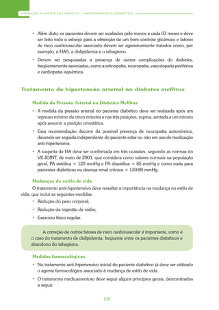 ATENÇÃO À SAÚDE DO ADULTO – HIPERTENSÃO E DIABETES




      Além disto, os pacientes devem ser avaliados pelo menos a cada 03 meses e deve
       ser feito todo o esforço para a obtenção de um bom controle glicêmico e fatores
       de risco cardiovascular associado devem ser agressivamente tratados como, por
       exemplo, a HAS, a dislipidemia e o tabagismo.
      Devem ser pesquisadas a presença de outras complicações do diabetes,
       freqüentemente associadas, como a retinopatia, neuropatia, vasculopatia periférica
       e cardiopatia isquêmica.


Tratamento da hipertensão arterial no diabetes mellitus

     Medida da Pressão Arterial no Diabetes Mellitus
      A medida da pressão arterial no paciente diabético deve ser realizada após um
       repouso mínimo de cinco minutos e nas três posições, supina, sentada e um minuto
       após assumir a posição ortostática.
      Essa recomendação decorre da possível presença de neuropatia autonômica,
       devendo ser seguida independente do paciente estar ou não em uso de medicação
       anti-hipertensiva.
      A suspeita de HA deve ser confirmada em três ocasiões, seguindo as normas do
       VII JOINT, de maio de 2003, que considera como valores normais na população
       geral, PA sistólica < 120 mmHg e PA diastólica < 85 mmHg e como meta para
       pacientes diabéticos ou doença renal crônica < 130/80 mmHg.

     Mudanças do estilo de vida
      O tratamento anti-hipertensivo deve ressaltar a importância na mudança no estilo de
vida, que inclui as seguintes medidas:
      Redução do peso corporal;
      Redução da ingestão de sódio;
      Exercício físico regular.


           A correção de outros fatores de risco cardiovascular é importante, como é
     o caso do tratamento de dislipidemia, freqüente entre os pacientes diabéticos e
     abandono do tabagismo.

     Medidas farmacológicas
      No tratamento anti-hipertensivo inicial do paciente diabético já deve ser utilizado
       o agente farmacológico associado à mudança de estilo de vida.
      O tratamento medicamentoso deve seguir alguns princípios gerais, demonstrados
       a seguir.


                                          120
 