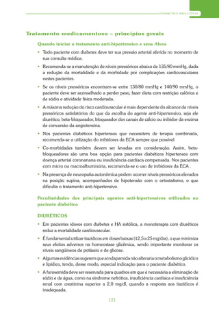 DIABETES MELLITUS




Tratamento medicamentoso – princípios gerais

   Quando iniciar o tratamento anti-hipertensivo e seus Alvos
    Todo paciente com diabetes deve ter sua pressão arterial aferida no momento de
     sua consulta médica.
    Recomenda-se a manutenção de níveis pressóricos abaixo de 135/80 mmHg, dada
     a redução da mortalidade e da morbidade por complicações cardiovasculares
     nestes pacientes.
    Se os níveis pressóricos encontram-se entre 130/80 mmHg e 140/90 mmHg, o
     paciente deve ser aconselhado a perder peso, fazer dieta com restrição calórica e
     de sódio e atividade física moderada.
    A máxima redução do risco cardiovascular é mais dependente do alcance de níveis
     pressóricos satisfatórios do que da escolha do agente anti-hipertensivo, seja ele
     diurético, beta-bloqueador, bloqueador dos canais de cálcio ou inibidor da enzima
     de conversão da angiotensina.
    Nos pacientes diabéticos hipertensos que necessitem de terapia combinada,
     recomenda-se a utilização do inibidores da ECA sempre que possível
    Co-morbidades também devem ser levadas em consideração. Assim, beta-
     bloqueadores são uma boa opção para pacientes diabéticos hipertensos com
     doença arterial coronariana ou insuficiência cardíaca compensada. Nos pacientes
     com micro ou macroalbuminúria, recomenda-se o uso de inibidores da ECA .
    Na presença de neuropatia autonômica podem ocorrer níveis pressóricos elevados
     na posição supina, acompanhados de hipotensão com o ortostatismo, o que
     dificulta o tratamento anti-hipertensivo.

   Peculiaridades dos principais agentes anti-hipertensivos utilizados no
   paciente diabético

   DIURÉTICOS
    Em pacientes idosos com diabetes e HA sistólica, a monoterapia com diuréticos
     reduz a mortalidade cardiovascular.
    É fundamental utilizar tiazídicos em doses baixas (12,5 a 25 mg/dia), o que minimiza
     seus efeitos adversos na homeostase glicêmica, sendo importante monitorar os
     níveis sangüíneos de potássio e de glicose.
    Algumas evidências sugerem que a indapamida não alteraria o metabolismo glicídico
     e lipídico, tendo, desse modo, especial indicação para o paciente diabético.
    A furosemida deve ser reservada para quadros em que é necessária a eliminação de
     sódio e de água, como na síndrome nefrótica, insuficiência cardíaca e insuficiência
     renal com creatinina superior a 2,0 mg/dl, quando a resposta aos tiazídicos é
     inadequada.

                                         121
 