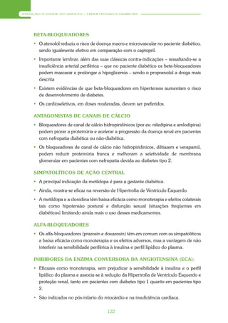 ATENÇÃO À SAÚDE DO ADULTO – HIPERTENSÃO E DIABETES




     BETA-BLOQUEADORES
      O atenolol reduziu o risco de doença macro e microvascular no paciente diabético,
       sendo igualmente efetivo em comparação com o captopril.
      Importante lembrar, além das suas clássicas contra-indicações – ressaltando-se a
       insuficiência arterial periférica – que no paciente diabético os beta-bloqueadores
       podem mascarar e prolongar a hipoglicemia – sendo o propranolol a droga mais
       descrita
      Existem evidências de que beta-bloqueadores em hipertensos aumentam o risco
       de desenvolvimento de diabetes.
      Os cardioseletivos, em doses moderadas, devem ser preferidos.

     ANTAGONISTAS DE CANAIS DE CÁLCIO
      Bloqueadores de canal de cálcio hidropiridínicos (por ex: nifedipina e amlodipina)
       podem piorar a proteinúria e acelerar a progressão da doença renal em pacientes
       com nefropatia diabética ou não-diabética.
      Os bloqueadores de canal de cálcio não hidropiridínicos, diltiazem e verapamil,
       podem reduzir proteinúria franca e melhoram a seletividade de membrana
       glomerular em pacientes com nefropatia devida ao diabetes tipo 2.

     SIMPATOLÍTICOS DE AÇÃO CENTRAL
      A principal indicação da metildopa é para a gestante diabética.
      Ainda, mostra-se eficaz na reversão de Hipertrofia de Ventrículo Esquerdo.
      A metildopa e a clonidina têm baixa eficácia como monoterapia e efeitos colaterais
       tais como hipotensão postural e disfunção sexual (situações freqüentes em
       diabéticos) limitando ainda mais o uso desses medicamentos.

     ALFA-BLOQUEADORES
      Os alfa-bloqueadores (prazosin e doxazosin) têm em comum com os simpatolíticos
       a baixa eficácia como monoterapia e os efeitos adversos, mas a vantagem de não
       interferir na sensibilidade periférica à insulina e perfil lipídico do plasma.

     INIBIDORES DA ENZIMA CONVERSORA DA ANGIOTENSINA (ECA):
      Eficazes como monoterapia, sem prejudicar a sensibilidade à insulina e o perfil
       lipídico do plasma e associa-se à redução da Hipertrofia de Ventrículo Esquerdo e
       proteção renal, tanto em pacientes com diabetes tipo 1 quanto em pacientes tipo
       2.
      São indicados no pós-infarto do miocárdio e na insuficiência cardíaca.


                                          122
 