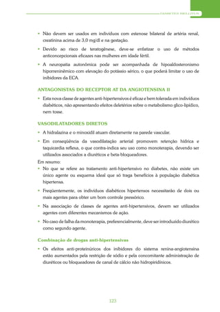 DIABETES MELLITUS




 Não devem ser usados em indivíduos com estenose bilateral de artéria renal,
  creatinina acima de 3,0 mg/dl e na gestação.
 Devido ao risco de teratogênese, deve-se enfatizar o uso de métodos
  anticoncepcionais eficazes nas mulheres em idade fértil.
 A neuropatia autonômica pode ser acompanhada de hipoaldosteronismo
  hiporreninêmico com elevação do potássio sérico, o que poderá limitar o uso de
  inibidores da ECA.

ANTAGONISTAS DO RECEPTOR AT DA ANGIOTENSINA II
 Esta nova classe de agentes anti-hipertensivos é eficaz e bem tolerada em indivíduos
  diabéticos, não apresentando efeitos deletérios sobre o metabolismo glico-lipídico,
  nem tosse.

VASODILATADORES DIRETOS
 A hidralazina e o minoxidil atuam diretamente na parede vascular.
 Em conseqüência da vasodilatação arterial promovem retenção hídrica e
  taquicardia reflexa, o que contra-indica seu uso como monoterapia, devendo ser
  utilizados associados a diuréticos e beta-bloqueadores.
Em resumo:
 No que se refere ao tratamento anti-hipertensivo no diabetes, não existe um
  único agente ou esquema ideal que só traga benefícios à população diabética
  hipertensa.
 Freqüentemente, os indivíduos diabéticos hipertensos necessitarão de dois ou
  mais agentes para obter um bom controle pressórico.
 Na associação de classes de agentes anti-hipertensivos, devem ser utilizados
  agentes com diferentes mecanismos de ação.
 No caso de falha da monoterapia, preferencialmente, deve ser introduzido diurético
  como segundo agente.

Combinação de drogas anti-hipertensivas
 Os efeitos anti-proteinúricos dos inibidores do sistema renina-angiotensina
  estão aumentados pela restrição de sódio e pela concomitante administração de
  diuréticos ou bloqueadores de canal de cálcio não hidropiridínicos.




                                      123
 