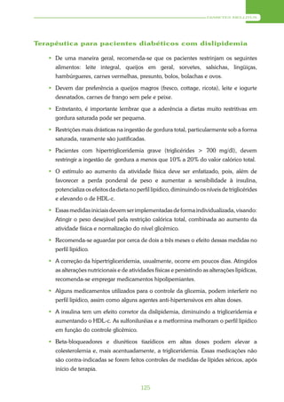 DIABETES MELLITUS




Terapêutica para pacientes diabéticos com dislipidemia

    De uma maneira geral, recomenda-se que os pacientes restrinjam os seguintes
     alimentos: leite integral, queijos em geral, sorvetes, salsichas, lingüiças,
     hambúrgueres, carnes vermelhas, presunto, bolos, bolachas e ovos.

    Devem dar preferência a queijos magros (fresco, cottage, ricota), leite e iogurte
     desnatados, carnes de frango sem pele e peixe.

    Entretanto, é importante lembrar que a aderência a dietas muito restritivas em
     gordura saturada pode ser pequena.

    Restrições mais drásticas na ingestão de gordura total, particularmente sob a forma
     saturada, raramente são justificadas.

    Pacientes com hipertrigliceridemia grave (triglicérides > 700 mg/dl), devem
     restringir a ingestão de gordura a menos que 10% a 20% do valor calórico total.

    O estímulo ao aumento da atividade física deve ser enfatizado, pois, além de
     favorecer a perda ponderal de peso e aumentar a sensibilidade à insulina,
     potencializa os efeitos da dieta no perfil lipídico, diminuindo os níveis de triglicérides
     e elevando o de HDL-c.

    Essas medidas iniciais devem ser implementadas de forma individualizada, visando:
     Atingir o peso desejável pela restrição calórica total, combinada ao aumento da
     atividade física e normalização do nível glicêmico.

    Recomenda-se aguardar por cerca de dois a três meses o efeito dessas medidas no
     perfil lipídico.

    A correção da hipertrigliceridemia, usualmente, ocorre em poucos dias. Atingidos
     as alterações nutricionais e de atividades físicas e persistindo as alterações lipídicas,
     recomenda-se empregar medicamentos hipolipemiantes.

    Alguns medicamentos utilizados para o controle da glicemia, podem interferir no
     perfil lipídico, assim como alguns agentes anti-hipertensivos em altas doses.

    A insulina tem um efeito corretor da dislipidemia, diminuindo a trigliceridemia e
     aumentando o HDL-c. As sulfoniluréias e a metformina melhoram o perfil lipídico
     em função do controle glicêmico.

    Beta-bloqueadores e diuréticos tiazídicos em altas doses podem elevar a
     colesterolemia e, mais acentuadamente, a trigliceridemia. Essas medicações não
     são contra-indicadas se forem feitos controles de medidas de lípides séricos, após
     início de terapia.


                                           125
 