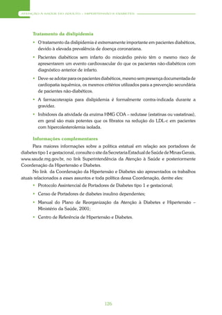 ATENÇÃO À SAÚDE DO ADULTO – HIPERTENSÃO E DIABETES




      Tratamento da dislipidemia
       O tratamento da dislipidemia é extremamente importante em pacientes diabéticos,
        devido à elevada prevalência de doença coronariana.
       Pacientes diabéticos sem infarto do miocárdio prévio têm o mesmo risco de
        apresentarem um evento cardiovascular do que os pacientes não-diabéticos com
        diagnóstico anterior de infarto.
       Deve-se adotar para os pacientes diabéticos, mesmo sem presença documentada de
        cardiopatia isquêmica, os mesmos critérios utilizados para a prevenção secundária
        de pacientes não-diabéticos.
       A farmacoterapia para dislipidemia é formalmente contra-indicada durante a
        gravidez.
       Inibidores da atividade da enzima HMG COA – redutase (estatinas ou vastatinas),
        em geral são mais potentes que os fibratos na redução do LDL-c em pacientes
        com hipercolesterolemia isolada.

      Informações complementares
      Para maiores informações sobre a política estatual em relação aos portadores de
diabetes tipo 1 e gestacional, consulte o site da Secretaria Estadual de Saúde de Minas Gerais,
www.saude.mg.gov.br, no link Superintendência da Atenção à Saúde e posteriormente
Coordenação da Hipertensão e Diabetes.
      No link da Coordenação da Hipertensão e Diabetes são apresentados os trabalhos
atuais relacionados a esses assuntos e toda política dessa Coordenação, dentre eles:
       Protocolo Assintencial de Portadores de Diabetes tipo 1 e gestacional;
       Censo de Portadores de diabetes insulino dependentes;
       Manual do Plano de Reorganização da Atenção à Diabetes e Hipertensão –
        Ministério da Saúde, 2001;
       Centro de Referência de Hipertensão e Diabetes.




                                             126
 