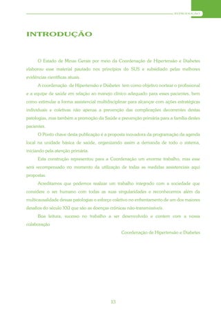INTRODUÇÃO




INTRODUÇÃO



      O Estado de Minas Gerais por meio da Coordenação de Hipertensão e Diabetes
elaborou esse material pautado nos princípios do SUS e subsidiado pelas melhores
evidências científicas atuais.
      A coordenação de Hipertensão e Diabetes tem como objetivo nortear o profissional
e a equipe de saúde em relação ao manejo clínico adequado para esses pacientes, bem
como estimular a forma assistencial multidisciplinar para alcançar com ações estratégicas
individuais e coletivas não apenas a prevenção das complicações decorrentes destas
patologias, mas também a promoção da Saúde e prevenção primária para a família destes
pacientes.
      O Ponto chave desta publicação é a proposta inovadora da programação da agenda
local na unidade básica de saúde, organizando assim a demanda de todo o sistema,
iniciando pela atenção primária.
      Esta construção representou para a Coordenação um enorme trabalho, mas esse
será recompensado no momento da utilização de todas as medidas assistenciais aqui
propostas.
      Acreditamos que podemos realizar um trabalho integrado com a sociedade que
considere o ser humano com todas as suas singularidades e reconhecemos além da
multicausalidade dessas patologias o esforço coletivo no enfrentamento de um dos maiores
desafios do século XXI que são as doenças crônicas não-transmissíveis.
      Boa leitura, sucesso no trabalho a ser desenvolvido e contem com a nossa
colaboração
                                                Coordenação de Hipertensão e Diabetes




                                           13
 