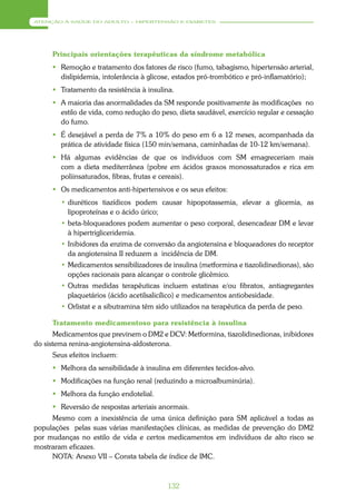 ATENÇÃO À SAÚDE DO ADULTO – HIPERTENSÃO E DIABETES




     Principais orientações terapêuticas da síndrome metabólica
      Remoção e tratamento dos fatores de risco (fumo, tabagismo, hipertensão arterial,
       dislipidemia, intolerância à glicose, estados pró-trombótico e pró-inflamatório);
      Tratamento da resistência à insulina.
      A maioria das anormalidades da SM responde positivamente às modificações no
       estilo de vida, como redução do peso, dieta saudável, exercício regular e cessação
       do fumo.
      É desejável a perda de 7% a 10% do peso em 6 a 12 meses, acompanhada da
       prática de atividade física (150 min/semana, caminhadas de 10-12 km/semana).
      Há algumas evidências de que os indivíduos com SM emagreceriam mais
       com a dieta mediterrânea (pobre em ácidos graxos monossaturados e rica em
       poliinsaturados, fibras, frutas e cereais).
      Os medicamentos anti-hipertensivos e os seus efeitos:
        • diuréticos tiazídicos podem causar hipopotassemia, elevar a glicemia, as
          lipoproteínas e o ácido úrico;
        • beta-bloqueadores podem aumentar o peso corporal, desencadear DM e levar
          à hipertrigliceridemia.
        • Inibidores da enzima de conversão da angiotensina e bloqueadores do receptor
          da angiotensina II reduzem a incidência de DM.
        • Medicamentos sensibilizadores de insulina (metformina e tiazolidinedionas), são
          opções racionais para alcançar o controle glicêmico.
        • Outras medidas terapêuticas incluem estatinas e/ou fibratos, antiagregantes
          plaquetários (ácido acetilsalicílico) e medicamentos antiobesidade.
        • Orlistat e a sibutramina têm sido utilizados na terapêutica da perda de peso.

     Tratamento medicamentoso para resistência à insulina
       Medicamentos que previnem o DM2 e DCV: Metformina, tiazolidinedionas, inibidores
do sistema renina-angiotensina-aldosterona.
     Seus efeitos incluem:
      Melhora da sensibilidade à insulina em diferentes tecidos-alvo.
      Modificações na função renal (reduzindo a microalbuminúria).
      Melhora da função endotelial.
      Reversão de respostas arteriais anormais.
     Mesmo com a inexistência de uma única definição para SM aplicável a todas as
populações pelas suas várias manifestações clínicas, as medidas de prevenção do DM2
por mudanças no estilo de vida e certos medicamentos em indivíduos de alto risco se
mostraram eficazes.
     NOTA: Anexo VII – Consta tabela de índice de IMC.



                                          132
 