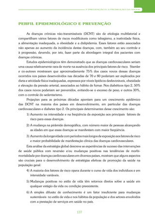 A PREVENÇÃO E A PROMOÇÃO DA SAÚDE




PERFIL EPIDEMIOLÓGICO E PREVENÇÃO

      As doenças crônicas não-transmissíveis (DCNT) são de etiologia multifatorial e
compartilham vários fatores de riscos modificáveis como tabagismo, a inatividade física,
a alimentação inadequada, a obesidade e a dislipidemia. Esses fatores estão associados
não apenas ao aumento da incidência destas doenças, com, também ao seu controle e
à progressão, devendo, por isto, fazer parte da abordagem integral dos pacientes com
doenças crônicas.
      Estudos epidemiológicos têm demonstrado que as doenças cardiovasculares seriam
uma causa relativamente rara de morte na ausência dos principais fatores de risco. Stamler
e co-autores mostraram que aproximadamente 75% dos casos novos dessas doenças
ocorridos nos países desenvolvidos nas décadas de 70 e 80 poderiam ser explicados por
dieta e atividade física inadequadas, expressos por níveis lipídicos desfavoráveis, obesidade
e elevação da pressão arterial, associados ao hábito de fumar. Nos diabéticos tipo 2, 50%
dos casos novos poderiam ser prevenidos, evitando-se o excesso de peso, e outros 30%,
com o controle do sedentarismo.
      Projeções para as próximas décadas apontam para um crescimento epidêmico
das DCNT na maioria dos países em desenvolvimento, em particular das doenças
cardiovasculares e diabetes tipo 2. Os principais determinantes desse crescimento são:
      1) Aumento na intensidade e na freqüência da exposição aos principais fatores de
         risco para essas doenças.
      2) A mudança na pirâmide demográfica, com número maior de pessoas alcançando
         as idades em que essas doenças se manifestam com maior freqüência.
      3) Aumento da longevidade com períodos mais longos de exposição aos fatores de risco
         e maior probabilidade de manifestação clínica das doenças cardiovasculares.
      Esta análise da estratégia global descreve as experiências de sucesso das intervenções
de saúde pública com reversão e/ou mudanças positivas nas tendências de morbi-
mortalidade por doenças cardiovasculares em diversos países, mostram que alguns aspectos
são cruciais para o desenvolvimento de estratégias efetivas de promoção da saúde na
população geral:
      4) A maioria dos fatores de risco opera durante o curso de vida dos indivíduos e em
         intensidade variáveis.
      5) Mudanças positivas no estilo de vida têm retornos diretos sobre a saúde em
         qualquer estágio da vida ou condição preexistente.
      6) A simples difusão de conhecimento é um fator insuficiente para mudanças
         sustentáveis no estilo de vida e nos hábitos da população e dos setores envolvidos
         com a prestação de serviços em saúde no país.


                                            137
 
