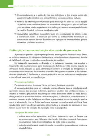 ATENÇÃO À SAÚDE DO ADULTO – HIPERTENSÃO E DIABETES




      7) O comportamento e o estilo de vida dos indivíduos e dos grupos sociais são
         largamente determinados pelo ambiente físico, socioeconômico e cultural.
      8) Medidas de intervenção comunitárias para mudanças no estilo de vida e adoção
         de padrões mais saudáveis devem ser sustentáveis a longo prazo e incluir todos os
         grupos sociais e idades, especialmente aqueles grupos com menores possibilidades
         de escolha devido à pobreza e à exclusão social.
      9) Intervenções sustentáveis necessitam levar em consideração os fatores sociais
         e econômicos, locais e nacionais, que direta ou indiretamente determinam ou
         condicionam o modo de vida dos indivíduos e grupos em diversas idades, gênero,
         ambientes, profissões e culturas.



Definição e contextualização dos níveis de prevenção
      A prevenção primária objetiva principalmente a remoção dos fatores de risco. Deve-
se enfatizar o controle do tabagismo, da obesidade, do sedentarismo, do consumo de sal e
de bebidas alcoólicas e o estímulo a uma alimentação saudável.
      Na prevenção secundária, a detecção e o tratamento precoce, que envolve o
tratamento não-medicamentoso com mudanças dos hábitos de vida (prática regular de
atividades físicas, redução de peso, alimentação saudável e cessação do tabagismo) e o
tratamento medicamentoso devidamente orientado da hipertensão arterial e do diabetes,
deve ser priorizado. E, finalmente, a prevenção terciária atua na redução das complicações
e mortalidade associada a essas doenças.

      Prevenção primária
      Prevenir ou remover fatores de risco e promover fatores de proteção
      A prevenção primária deve ser realizada, visando alcançar tanto a população geral,
que inclui pessoas não doentes e doentes, quanto os usuários dos serviços de saúde. O
objetivo é reduzir a prevalência dos principais e mais freqüentes fatores de risco para as
doenças crônicas não-transmissíveis como o tabagismo, a obesidade, o sedentarismo, o
consumo elevado de sal e de bebidas alcoólicas, e promover os fatores de proteção à saúde
como a alimentação rica em frutas, verduras e legumes e a realização de atividade física
regular. Este objetivo pode ser alcançado prevenindo-se a iniciação da exposição a esses
fatores ou por meio da cessação da exposição entre os já expostos.

      A equipe de saúde deve
        • realizar campanhas educativas periódicas, informando que os fatores que
          aumentam o risco para diabetes e hipertensão, dificultam o controle das mesmas
          e aumentam o risco de complicações e de óbito entre os doentes.
        • estimular atividades de lazer individual e comunitária que envolvam a prática de
          atividade física.


                                           138
 