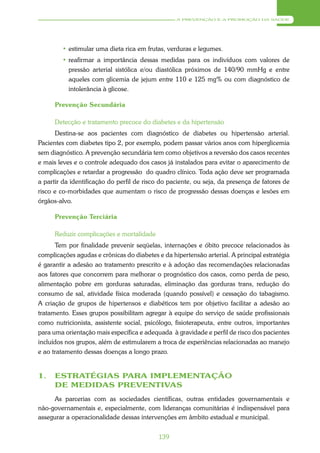 A PREVENÇÃO E A PROMOÇÃO DA SAÚDE




        • estimular uma dieta rica em frutas, verduras e legumes.
        • reafirmar a importância dessas medidas para os indivíduos com valores de
          pressão arterial sistólica e/ou diastólica próximos de 140/90 mmHg e entre
          aqueles com glicemia de jejum entre 110 e 125 mg% ou com diagnóstico de
          intolerância à glicose.

      Prevenção Secundária

      Detecção e tratamento precoce do diabetes e da hipertensão
      Destina-se aos pacientes com diagnóstico de diabetes ou hipertensão arterial.
Pacientes com diabetes tipo 2, por exemplo, podem passar vários anos com hiperglicemia
sem diagnóstico. A prevenção secundária tem como objetivos a reversão dos casos recentes
e mais leves e o controle adequado dos casos já instalados para evitar o aparecimento de
complicações e retardar a progressão do quadro clínico. Toda ação deve ser programada
a partir da identificação do perfil de risco do paciente, ou seja, da presença de fatores de
risco e co-morbidades que aumentam o risco de progressão dessas doenças e lesões em
órgãos-alvo.

      Prevenção Terciária

      Reduzir complicações e mortalidade
      Tem por finalidade prevenir seqüelas, internações e óbito precoce relacionados às
complicações agudas e crônicas do diabetes e da hipertensão arterial. A principal estratégia
é garantir a adesão ao tratamento prescrito e à adoção das recomendações relacionadas
aos fatores que concorrem para melhorar o prognóstico dos casos, como perda de peso,
alimentação pobre em gorduras saturadas, eliminação das gorduras trans, redução do
consumo de sal, atividade física moderada (quando possível) e cessação do tabagismo.
A criação de grupos de hipertensos e diabéticos tem por objetivo facilitar a adesão ao
tratamento. Esses grupos possibilitam agregar à equipe do serviço de saúde profissionais
como nutricionista, assistente social, psicólogo, fisioterapeuta, entre outros, importantes
para uma orientação mais específica e adequada à gravidade e perfil de risco dos pacientes
incluídos nos grupos, além de estimularem a troca de experiências relacionadas ao manejo
e ao tratamento dessas doenças a longo prazo.


1.    ESTRATÉGIAS PARA IMPLEMENTAÇÃO
      DE MEDIDAS PREVENTIVAS
     As parcerias com as sociedades científicas, outras entidades governamentais e
não-governamentais e, especialmente, com lideranças comunitárias é indispensável para
assegurar a operacionalidade dessas intervenções em âmbito estadual e municipal.


                                            139
 