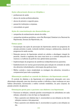 ATENÇÃO À SAÚDE DO ADULTO – HIPERTENSÃO E DIABETES




     Ações educacionais devem ser dirigidas a
      profissionais de saúde.
      alunos de escolas profissionalizantes.
      alunos de primeiro e segundo graus.
      pessoal de instituições e empresas.
      comunidade em geral.

     Ações de conscientização são desenvolvidas por
      campanhas de esclarecimento através da mídia.
      campanhas temáticas periódicas, como Dia Municipal, Estadual e/ou Nacional da
       Hipertensão, Semana da Hipertensão, etc.

     Outras ações
      Incorporação das ações de prevenção da hipertensão arterial nos programas de
       atenção primária à saúde, incluindo também crianças e adolescentes, através de
       programas de saúde escolar;
      Detecção precoce da hipertensão arterial em adultos e abordagem integral do
       paciente, visando a regressão dos casos mais leves ou o controle adequado dos
       mesmos e a melhoria do perfil de risco global destes pacientes;
      Implementação de programas de assistência multiprofissional aos pacientes;
      Estabelecimento de normas governamentais para redução do conteúdo de sódio
       dos alimentos industrializados e eliminação das gorduras trans;
      Melhor controle e maior simplicidade na rotulagem dos alimentos, tornando-a
       compreensível para toda a população.

     Alimentação saudável no controle do diabetes e da hipertensão arterial
      O controle do diabetes e da hipertensão só é plenamente alcançado com uma
alimentação adequada, para isso devemos auxiliar o indivíduo a fazer mudanças em seus
hábitos alimentares, favorecendo o melhor controle metabólico, do peso corporal, da
pressão arterial e da glicemia.

     Orientações gerais para o paciente com diabetes e/ou hipertensão
      Fracionar as refeições, evitando grandes concentrações de carboidratos em cada
       refeição, reduzindo o risco de hipo ou hiperglicemia:
        • Para o paciente com diabetes tipo 1, recomendam-se seis refeições ao dia (três
          refeições maiores e três pequenas).
        • Para o paciente com diabetes tipo 2, recomendam-se quatro a seis refeições ao
          dia.
                                          140
 