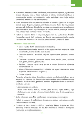 A PREVENÇÃO E A PROMOÇÃO DA SAÚDE




 Aumentar o consumo de fibras alimentares (frutas, verduras, legumes, leguminosas,
  cereais integrais), pois as fibras melhoram o trânsito intestinal retardando o
  esvaziamento gástrico, proporcionando maior saciedade, com efeito positivo
  também no controle dos lipídios sanguíneos.
 Evitar alimentos ricos em gorduras saturadas e colesterol (gorduras de origem
  animal, carne de porco, lingüiça, embutidos em geral, frutos do mar, miúdos,
  vísceras, pele de frango, dobradinha, gema de ovo, mocotó, carne vermelha com
  gordura aparente, leite e iogurte integral (no caso de adultos), manteiga, creme de
  leite, leite de côco, azeite de dendê e chocolate).
 Reduzir o consumo diário de sal para 2,4g de sódio ou 6g de cloreto de sódio
  (uma colher rasa de chá). Moderar o uso durante o preparo das refeições e evitar
  o consumo de alimentos ricos em sódio, além de retirar o saleiro da mesa.

Alimentos ricos em sódio
     Sal de cozinha (NaCl) e temperos industrializados;
     Alimentos industrializados (ketchup, molho inglês, maionese, mostarda, caldos
      concentrados, molhos prontos para salada);
     Embutidos (salsicha, mortadela, lingüiça, apresuntados, presunto, salame,
      paio);
     Enlatados e conservas (extrato de tomate, milho, ervilha, patês, sardinha,
      atum, picles, azeitona, palmito, etc);
     Bacalhau, charque, carne seca, carnes e peixes defumados, alimentos
      conservados em sal;
     Aditivos (glutamato monossódico ) utilizados em alguns condimentos, sopas
      de pacote, extrato de carne ou galinha;
     Queijos em geral.
 Aumentar a ingestão diária de potássio: estudos populacionais indicam que o
  aumento do consumo de alimentos ricos em potássio, encontrado em muitos
  vegetais e frutas in natura, previne o aumento de pressão arterial e preserva a
  circulação cerebral.
  • Alimentos ricos em potássio:
    Frutas secas, melão, mamão, banana, grão de bico, feijão, lentilha, soja,
    abóbora,cenoura, laranja, beterraba, tomate, batata, água de côco, vegetais de
    cor verde.
 Evitar frituras em geral. Não cozinhar com margarinas ou creme vegetal.
 Reduzir o consumo de carboidratos simples como açúcar, mel, garapa, melado,
  rapadura e doces em geral.
 Consumo de álcool limitado a 720 ml de cerveja, 300 ml de vinho, ou 60 ml
  de whisky (bebidas destiladas) por dia. Para mulheres e adultos de baixo peso,
  recomenda-se metade destas doses.
                                     141
 